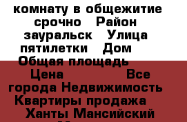 комнату в общежитие  срочно › Район ­ зауральск › Улица ­ пятилетки › Дом ­ 7 › Общая площадь ­ 12 › Цена ­ 200 000 - Все города Недвижимость » Квартиры продажа   . Ханты-Мансийский,Мегион г.